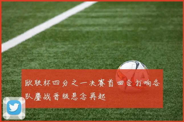 欧联杯四分之一决赛首回合打响各队鏖战晋级悬念再起