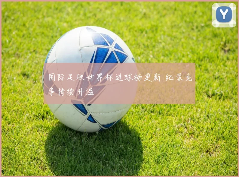 国际足联世界杯进球榜更新 纪录竞争持续升温