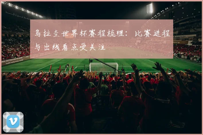 乌拉圭世界杯赛程梳理:比赛进程与出线看点受关注