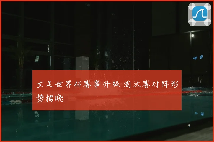 女足世界杯赛事升级 淘汰赛对阵形势揭晓