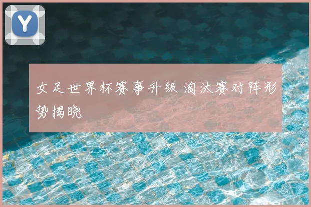 女足世界杯赛事升级 淘汰赛对阵形势揭晓