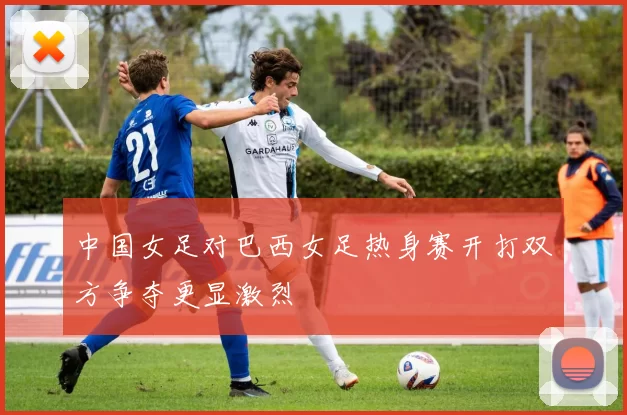 中国女足对巴西女足热身赛开打双方争夺更显激烈