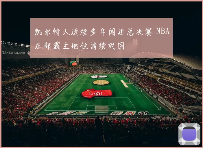 凯尔特人连续多年闯进总决赛 NBA东部霸主地位持续巩固