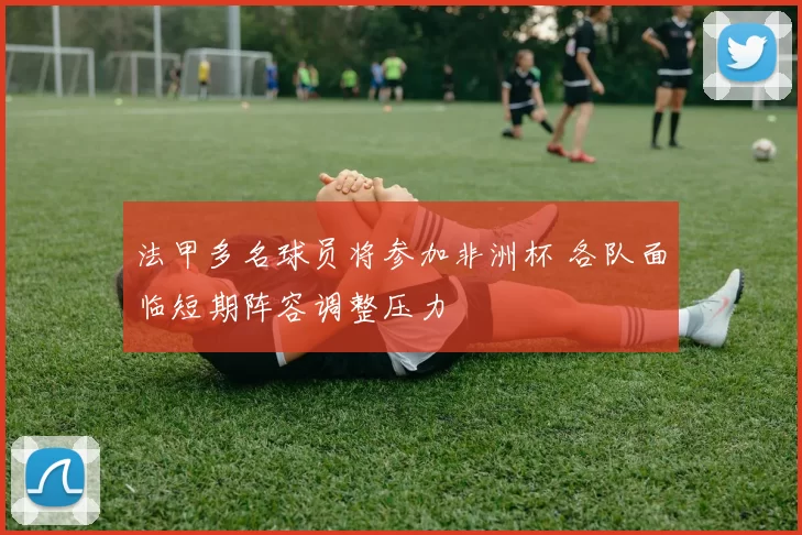 法甲多名球员将参加非洲杯 各队面临短期阵容调整压力