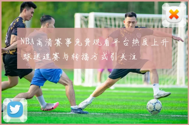 NBA高清赛事免费观看平台热度上升 球迷追赛与转播方式引关注