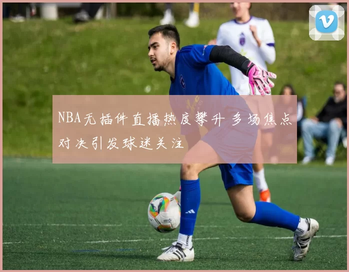 NBA无插件直播热度攀升 多场焦点对决引发球迷关注