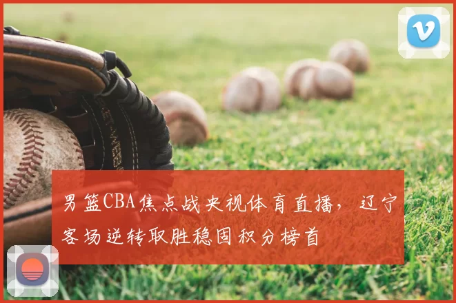 男篮CBA焦点战央视体育直播，辽宁客场逆转取胜稳固积分榜首