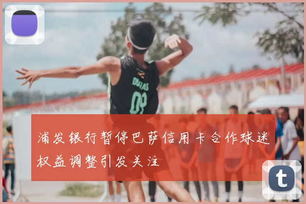 浦发银行暂停巴萨信用卡合作球迷权益调整引发关注