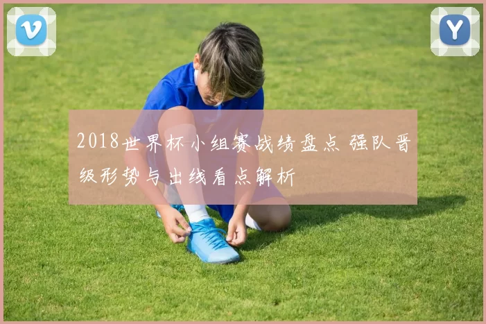 2018世界杯小组赛战绩盘点 强队晋级形势与出线看点解析