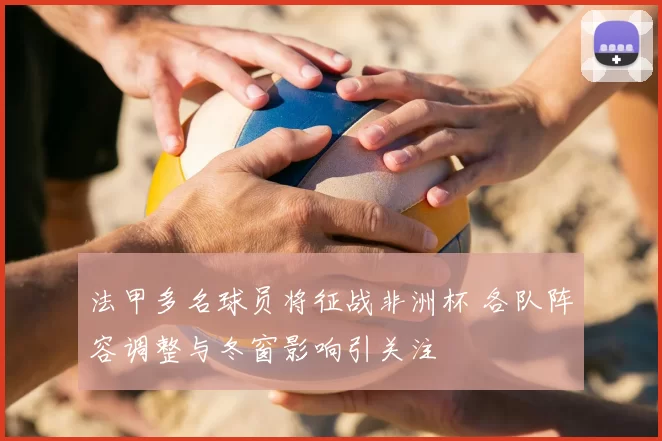 法甲多名球员将征战非洲杯 各队阵容调整与冬窗影响引关注