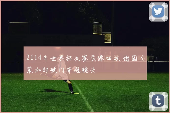 2014年世界杯决赛录像回放 德国戈策加时破门夺冠镜头