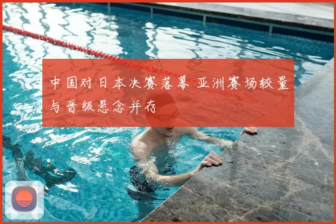 中国对日本决赛落幕 亚洲赛场较量与晋级悬念并存