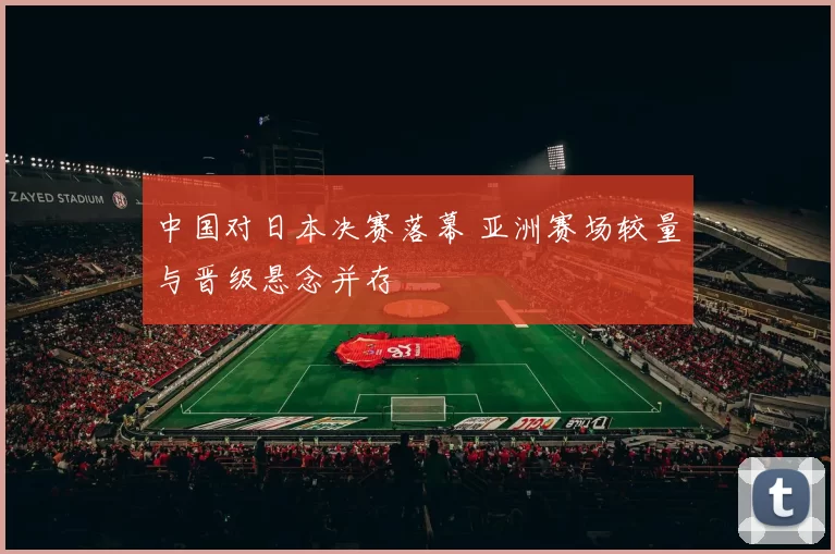 中国对日本决赛落幕 亚洲赛场较量与晋级悬念并存