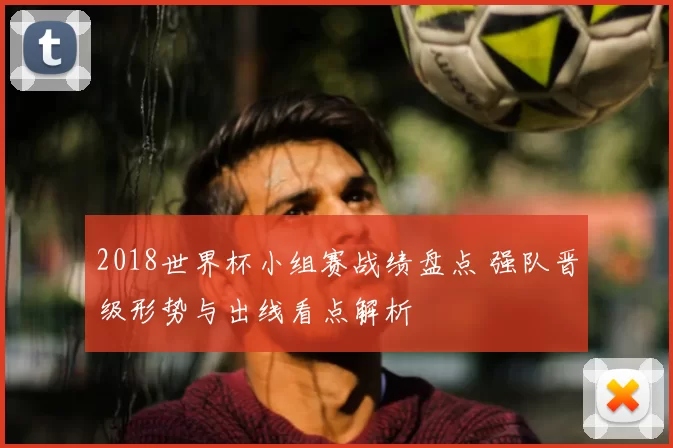 2018世界杯小组赛战绩盘点 强队晋级形势与出线看点解析