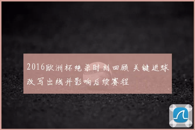2016欧洲杯绝杀时刻回顾 关键进球改写出线并影响后续赛程