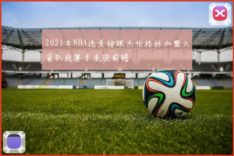 2021年NBA选秀榜眼杰伦格林加盟火箭队新赛季表现前瞻