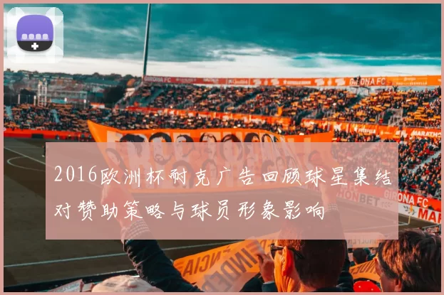 2016欧洲杯耐克广告回顾球星集结对赞助策略与球员形象影响