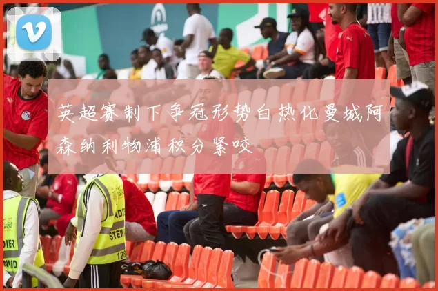 英超赛制下争冠形势白热化曼城阿森纳利物浦积分紧咬