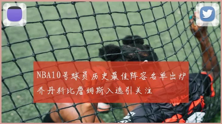NBA10号球员历史最佳阵容名单出炉乔丹科比詹姆斯入选引关注