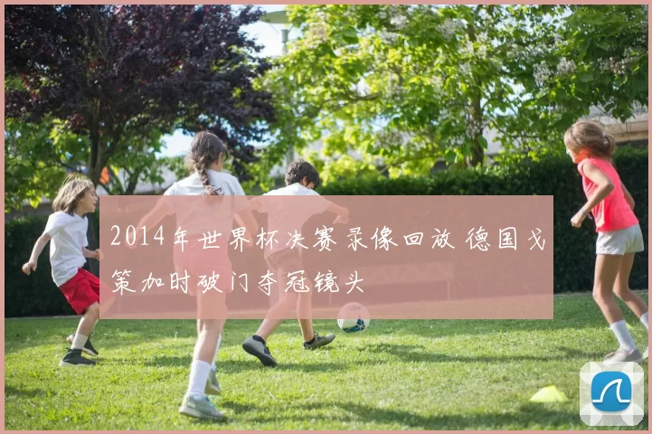 2014年世界杯决赛录像回放 德国戈策加时破门夺冠镜头