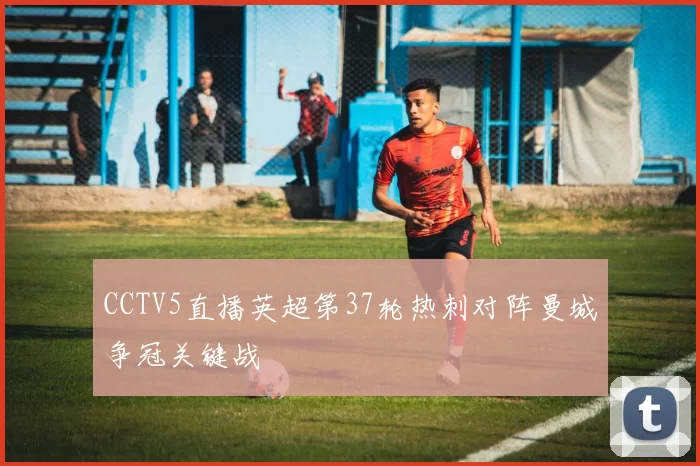 CCTV5直播英超第37轮热刺对阵曼城争冠关键战