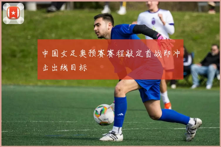 中国女足奥预赛赛程敲定首战即冲击出线目标