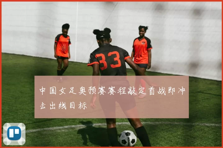 中国女足奥预赛赛程敲定首战即冲击出线目标