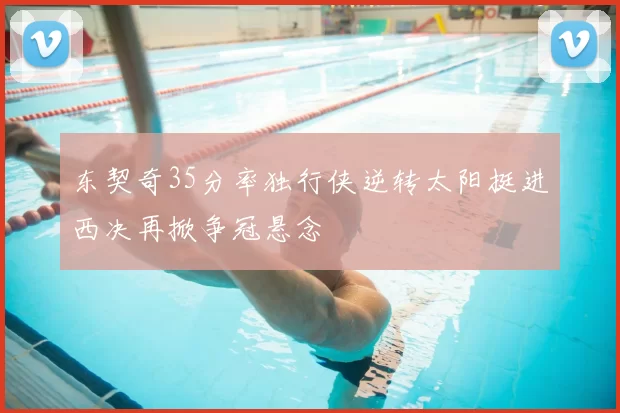 东契奇35分率独行侠逆转太阳挺进西决再掀争冠悬念