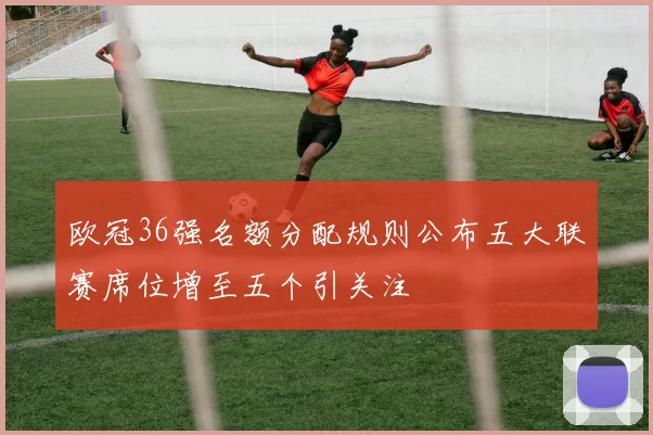 欧冠36强名额分配规则公布五大联赛席位增至五个引关注
