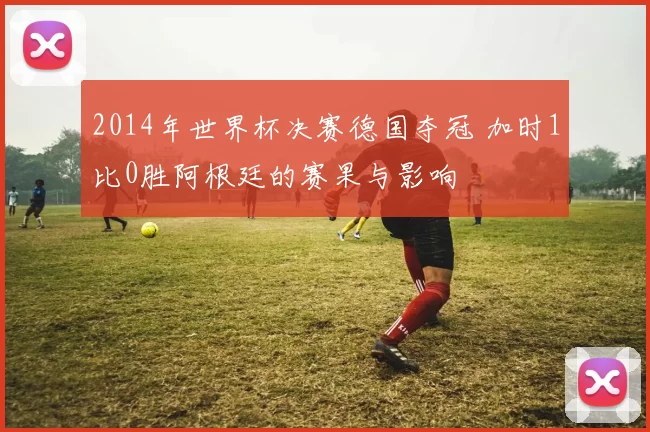 2014年世界杯决赛德国夺冠 加时1比0胜阿根廷的赛果与影响