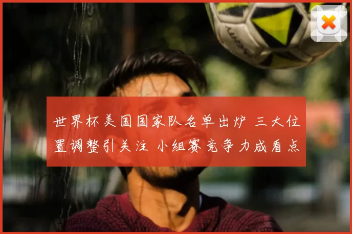 世界杯美国国家队名单出炉 三大位置调整引关注 小组赛竞争力成看点