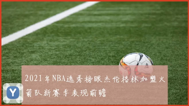 2021年NBA选秀榜眼杰伦格林加盟火箭队新赛季表现前瞻