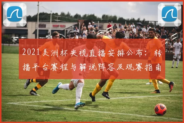 2021美洲杯央视直播安排公布:转播平台赛程与解说阵容及观赛指南