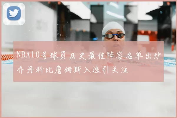 NBA10号球员历史最佳阵容名单出炉乔丹科比詹姆斯入选引关注
