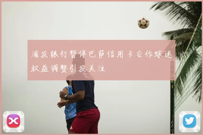 浦发银行暂停巴萨信用卡合作球迷权益调整引发关注