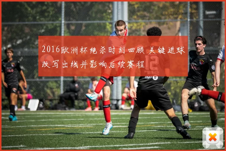 2016欧洲杯绝杀时刻回顾 关键进球改写出线并影响后续赛程