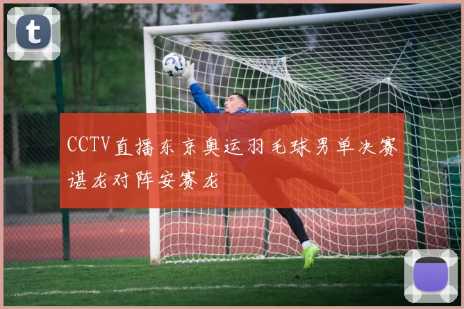 CCTV直播东京奥运羽毛球男单决赛谌龙对阵安赛龙