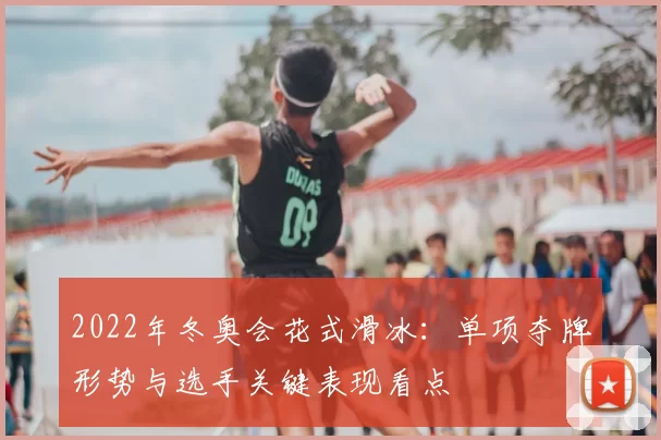 2022年冬奥会花式滑冰：单项夺牌形势与选手关键表现看点