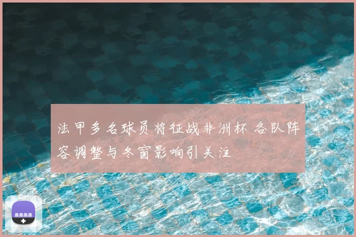 法甲多名球员将征战非洲杯 各队阵容调整与冬窗影响引关注