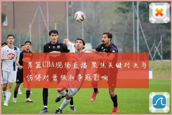 男篮CBA现场直播 聚焦关键对决与伤停对晋级和争冠影响