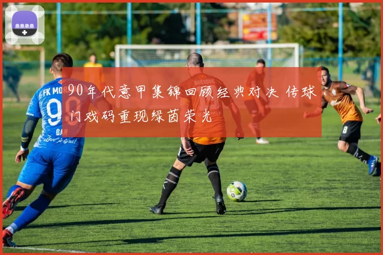 90年代意甲集锦回顾经典对决 传球门戏码重现绿茵荣光