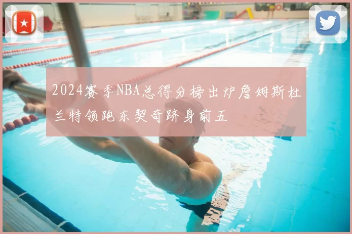 2024赛季NBA总得分榜出炉詹姆斯杜兰特领跑东契奇跻身前五