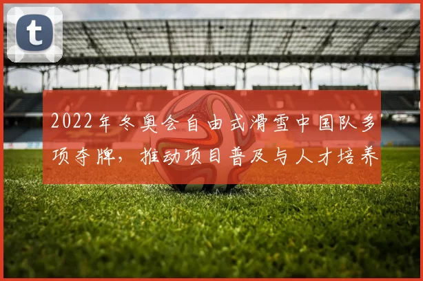 2022年冬奥会自由式滑雪中国队多项夺牌，推动项目普及与人才培养