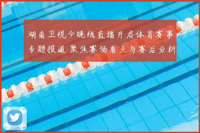 湖南卫视今晚线直播开启体育赛事专题报道 聚焦赛场看点与赛后分析