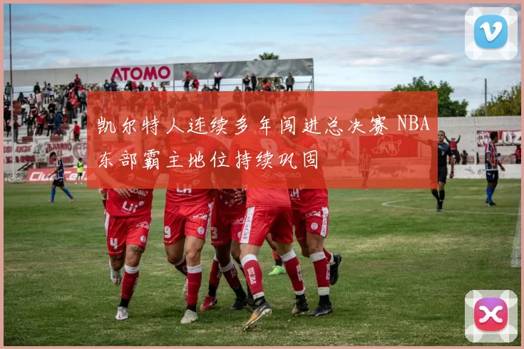 凯尔特人连续多年闯进总决赛 NBA东部霸主地位持续巩固